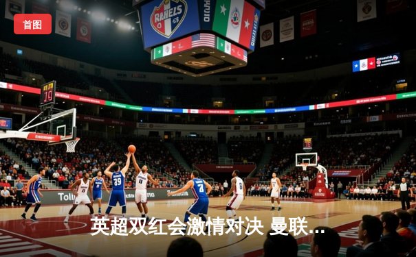 英超双红会激情对决 曼联2-1逆转利物浦 拉什福德梅开二度